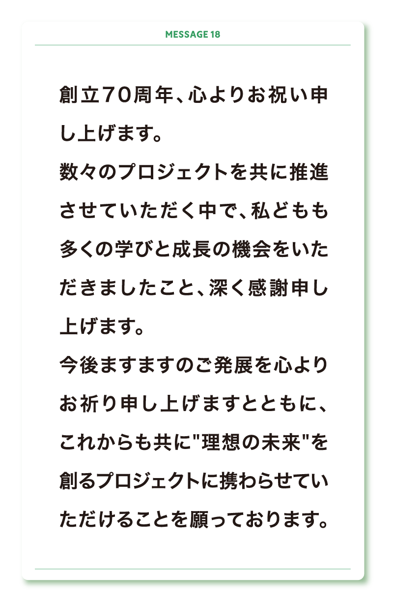 創立70周年、心よりお祝い申し上げます。
数々のプロジェクトを共に推進させていただく中で、私どもも多くの学びと成長の機会をいただきましたこと、深く感謝申し上げます。
今後ますますのご発展を心よりお祈り申し上げますとともに、これからも共に”理想の未来”を創るプロジェクトに携わらせていただけることを願っております。