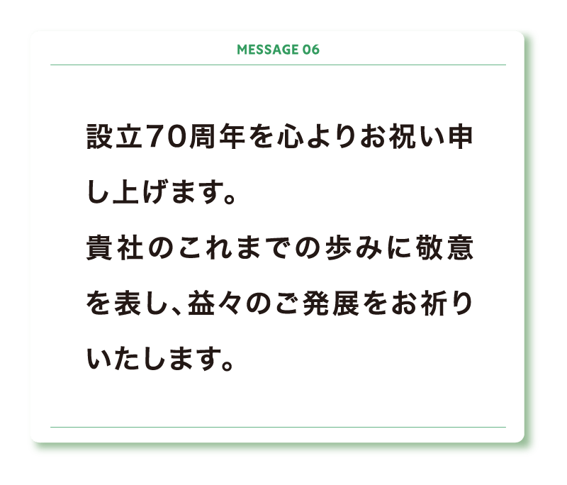 設立70周年を心よりお祝い申し上げます。
貴社のこれまでの歩みに敬意を表し、益々のご発展をお祈りいたします。